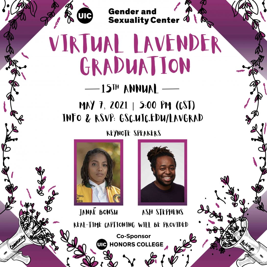Promotional poster for the 15th Annual “Virtual Lavender Graduation” with the UIC Gender and Sexuality Center logo above it. Below is the date and time for the event, as well as the link for more info and to RSVP. Two images for the keynotes speakers, Janaé Bonsu and Ash Stephens, are below that. A statement for real-time captioning being provided written at the bottom with the UIC Honors College logo as the co-sponsor underneath it. Black and purple hand-drawn lavenders surround the borders of the poster, along with a strip of gradient purple at all four corners. At the bottom left and right corners are bullhorns with lavenders coming out of the speakers, the word “community” on the left bullhorn and the word “activism”  on the right.