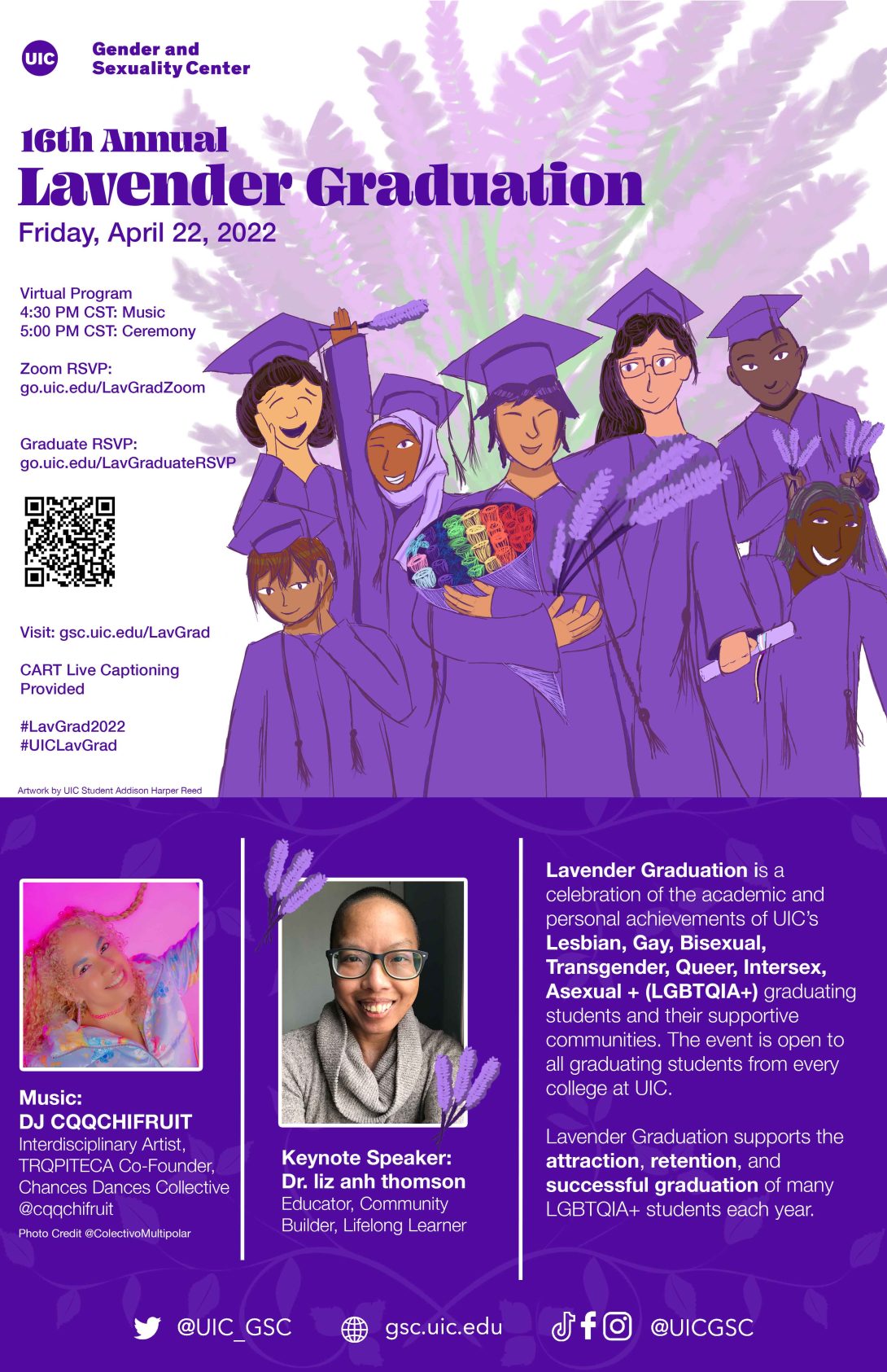 First half of poster has a lavender bouquet in the background. GSC logo is on top, centered followed by “16th Annual Lavender Graduation” with event info: “Friday, April 22, 2022.” In front of the bouquet is a group of graduating students of diverse backgrounds. The person in the center is holding a rainbow bouquet and lavender stems. Bottom reads “Artwork by UIC student Addison Harper Reed.” Second half has a solid purple background with the first image from left to right: DJ  DJ CQQCHIFRUIT with curly blonde braids and smiling. Next to the DJ is an image of keynote speaker Dr. liz anh thomson, a dark-skinned Vietnamese person, indoors smiling with shaved black hair, black eyes, and charcoal thick rimmed glasses; wearing a lightweight beige turtleneck sweater. Text describing Lav Grad is next to Liz. Bottom of the poster has social media icons with handles.